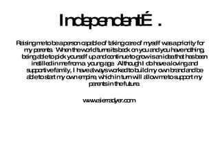 Independent…. Raising me to be a person capable of taking care of myself was a priority for my parents.  When the world turns its back on you and you have nothing, being able to pick yourself up and continue to grow is an idea that has been instilled in me from a  young age.  Although I do have a loving and supportive family, I have always worked to build my own brand and be able to start my own empire, which in turn will allow me to support my parents in the future. www.sierradyer.com  