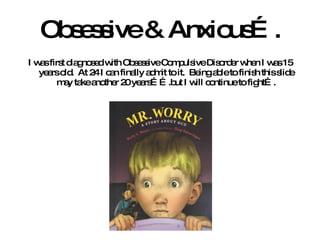 Obsessive & Anxious…. I was first diagnosed with Obsessive Compulsive Disorder when I was 15 years old.  At 24 I can finally admit to it.  Being able to finish this slide may take another 20 years…….but I will continue to fight…. 