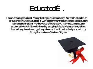Educated…. I am a proud graduate of Mercy College in Dobbs Ferry, NY with a Bachelor of Science in Media Studies.  I worked my way through school as a student athlete and it taught me the value of hard work.  I am now a graduate student at Norfolk State University studying Media Management; taking the next step in achieving all my dreams.  I will be the first person in my family to receive a Masters Degree. 