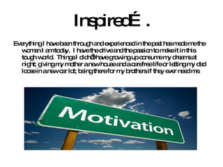 Inspired…. Everything I have been through and experienced in the past has made me the woman I am today.  I have the drive and the passion to make it in this tough world.  Things I didn’t have growing up consume my dreams at night; giving my mother a new house and a carefree life or letting my dad loose in a new car lot; being there for my brothers if they ever need me. 