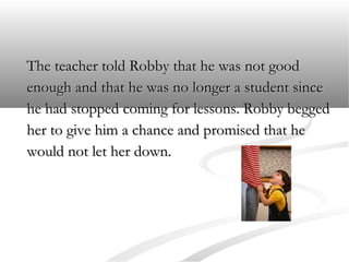 The teacher told Robby that he was not good
enough and that he was no longer a student since
he had stopped coming for lessons. Robby begged
her to give him a chance and promised that he
would not let her down.

 