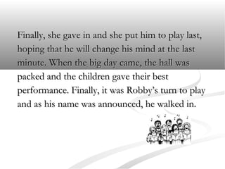 Finally, she gave in and she put him to play last,
hoping that he will change his mind at the last
minute. When the big day came, the hall was
packed and the children gave their best
performance. Finally, it was Robby’s turn to play
and as his name was announced, he walked in.

 