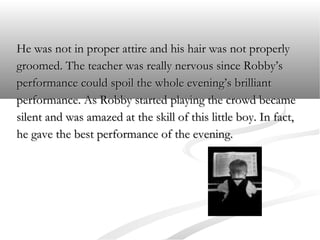 He was not in proper attire and his hair was not properly
groomed. The teacher was really nervous since Robby’s
performance could spoil the whole evening’s brilliant
performance. As Robby started playing the crowd became
silent and was amazed at the skill of this little boy. In fact,
he gave the best performance of the evening.

 
