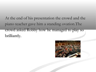 At the end of his presentation the crowd and the
piano teacher gave him a standing ovation.The
crowd asked Robby how he managed to play so
brilliantly.

 