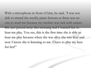 With a microphone in front of him, he said, “I was not
able to attend the weekly piano lessons as there was no
one to send me because my mother was sick with cancer.
She just passed away this morning and I wanted her to
hear me play. You see, this is the first time she is able to
hear me play because when she was alive she was deaf and
now I know she is listening to me. I have to play my best
for her!”

 