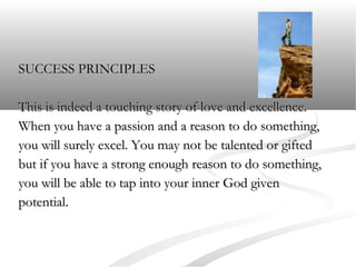 SUCCESS PRINCIPLES
This is indeed a touching story of love and excellence.
When you have a passion and a reason to do something,
you will surely excel. You may not be talented or gifted
but if you have a strong enough reason to do something,
you will be able to tap into your inner God given
potential.

 