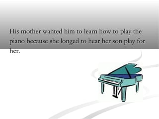 His mother wanted him to learn how to play the
piano because she longed to hear her son play for
her.

 