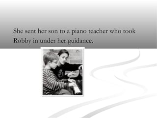 She sent her son to a piano teacher who took
Robby in under her guidance.

 