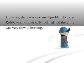 However, there was one small problem because
Robby was not musically inclined and therefore
was very slow in learning.

 