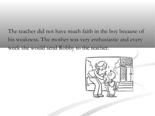 The teacher did not have much faith in the boy because of
his weakness. The mother was very enthusiastic and every
week she would send Robby to the teacher.

 