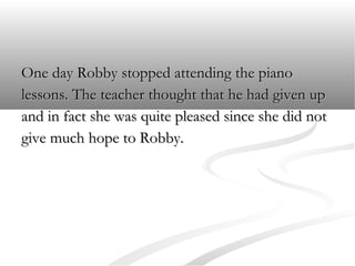 One day Robby stopped attending the piano
lessons. The teacher thought that he had given up
and in fact she was quite pleased since she did not
give much hope to Robby.

 