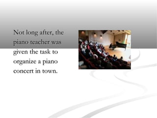 Not long after, the
piano teacher was
given the task to
organize a piano
concert in town.

 