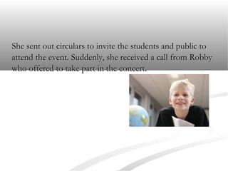 She sent out circulars to invite the students and public to
attend the event. Suddenly, she received a call from Robby
who offered to take part in the concert.

 