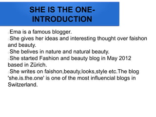 SHE IS THE ONE-
INTRODUCTION
Ema is a famous blogger.
She gives her ideas and interesting thought over faishon
and beauty.
She belives in nature and natural beauty.
She started Fashion and beauty blog in May 2012
based in Zrich.
She writes on faishon,beauty,looks,style etc.The blog
'she.is.the.one' is one of the most influencial blogs in
Switzerland.
 