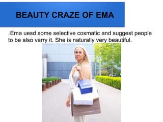 BEAUTY CRAZE OF EMA
Ema uesd some selective cosmatic and suggest people
to be also varry it. She is naturally very beautiful.
 
