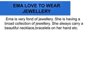 EMA LOVE TO WEAR
JEWELLERY
Ema is very fond of jewellery. She is having a
broad collection of jewellery. She always carry a
beautiful necklace,bracelets on her hand etc.
 