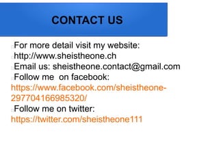 CONTACT US
For more detail visit my website:
http://www.sheistheone.ch
Email us: sheistheone.contact@gmail.com
Follow me on facebook:
https://www.facebook.com/sheistheone-
297704166985320/
Follow me on twitter:
https://twitter.com/sheistheone111
 