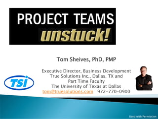 PROJECT TEAMS

         Tom Sheives, PhD, PMP

   Executive Director, Business Development
      True Solutions Inc., Dallas, TX and
               Part Time Faculty
       The University of Texas at Dallas
   tom@truesolutions.com 972-770-0900




                                          Used with Permission
 