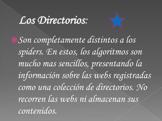 Los Directorios:
Son completamente distintos a los
 spiders. En estos, los algoritmos son
 mucho mas sencillos, presentando la
 información sobre las webs registradas
 como una colección de directorios. No
 recorren las webs ni almacenan sus
 contenidos.
 