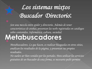 Los sistemas mixtos
             Buscador Directorio:

    Son una mezcla entre spider y directorio. Además de tener
    características de arañas, presentan las webs registradas en catálogos
    sobre contenidos. Informática, cultura, sociedad.

Metabuscadores

    Metabuscadores. Lo que hacen, es realizar búsquedas en otros sitios,
    analizan los resultados de la página, y presentan sus propios
    resultados.
    No suelen ser bien venidos por los portales. Para utilizar los servicios
    gratuitos de un buscador de esta forma, es necesario pedir permiso
 