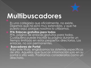 Multibuscadores

    Es una categoría que oficialmente, no existe.
    Digamos que no está muy extendida, y que he
    puesto aquí, porque nosotros lo utilizamos.
   FFA Enlaces gratuitos para todos
    FFA, página de enlaces gratuitos para todos.
    Cualquiera puede inscribir su página durante un
    tiempo limitado en estos pequeños directorios. Los
    enlaces, no son permanentes.
    Buscadores de Portal
    Bajo este título, englobamos los sistemas específicos
    de sitio. Aquellos que buscan información solo en su
    portal o sitio web. Podríamos considerarlos como un
    directorio.
 