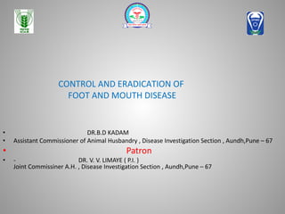 CONTROL AND ERADICATION OF
FOOT AND MOUTH DISEASE
• DR.B.D KADAM
• Assistant Commissioner of Animal Husbandry , Disease Investigation Section , Aundh,Pune – 67
• Patron
• - DR. V. V. LIMAYE ( P.I. )
Joint Commissiner A.H. , Disease Investigation Section , Aundh,Pune – 67
 