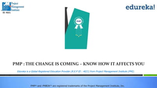 PMP® and PMBOK ® are registered trademarks of the Project Management Institute, Inc.
Edureka is a Global Registered Education Provider (R.E.P ID : 4021) from Project Management Institute (PMI).
ID: 4021
PMP : THE CHANGE IS COMING – KNOW HOW IT AFFECTS YOU
 
