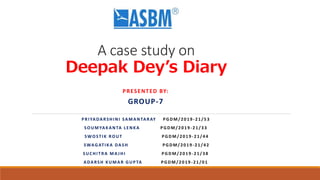 A case study on
Deepak Dey’s Diary
PRESENTED BY:
GROUP-7
PRIYADARSHINI SAMANTARAY PGDM/2019 -21/53
SOUMYAKANTA LENKA PGDM/2019 -21/33
SWOSTIK ROUT PGDM/2019 -21/44
SWAGATIKA DASH PGDM/2019 -21/42
SUCHITRA MA JHI PGDM/2019 -21/38
ADARSH KUMAR GUPTA PGDM/2019 -21/01
 