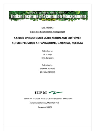 LIVE PROJECT
Customer Relationship Management
A STUDY ON CUSTOMER SATISFACTION AND CUSTOMER
SERVICE PROVIDED AT PANTALOONS, GARIAHAT, KOLKATA
Submitted to:
Dr. K. Shilpa
IIPM, Bangalore
Submitted by:
SHEKHAR JYOTI DAS
17-PGDM-ABPM-35
INDIAN INSTITUTE OF PLANTATION MANAGEMENT BANGALORE
Jnana Bharati Campus, Mallathalli Post
Bangalore-560056
 