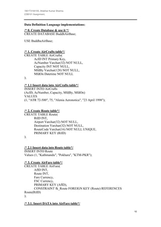 1801T3100155, Shekhar Kumar Sharma
CDB101 Assignment,



Data Definition Language implementations:
/* 0. Create Database & use it */
CREATE DATABASE BuddhAirBase;

USE BuddhaAirBase;


/* 1. Create AirCrafts table*/
CREATE TABLE AirCrafts(
        AcID INT Primary Key,
        AcNumber Varchar(32) NOT NULL,
        Capacity INT NOT NULL,
        MfdBy Varchar(128) NOT NULL,
        MfdOn Datetime NOT NULL
);

/* 1.1 Insert data into AirCrafts table*/
INSERT INTO AirCrafts
(AcID, AcNumber, Capacity, MfdBy, MfdOn)
VALUES
(1, "ATR 72-500", 75, "Alenia Aeronotica", "23 April 1998");


/* 2. Create Route table*/
CREATE TABLE Route(
        RtID INT,
        Airport Varchar(32) NOT NULL,
        Destination Varchar(32) NOT NULL,
        RouteCode Varchar(16) NOT NULL UNIQUE,
        PRIMARY KEY (RtID)
);


/* 2.1 Insert data into Route table*/
INSERT INTO Route
Values (1, "Kathmandu", "Pokhara", "KTM-PKR");

/* 3. Create AirFare table*/
CREATE TABLE AirFare(
        AfID INT,
        Route INT,
        Fare Currency,
        FSC Currency,
        PRIMARY KEY (AfID),
        CONSTRAINT fk_Route FOREIGN KEY (Route) REFERENCES
Route(RtID)
);

/* 3.1. Insert DATA into AirFare table*/

                                                               10
 
