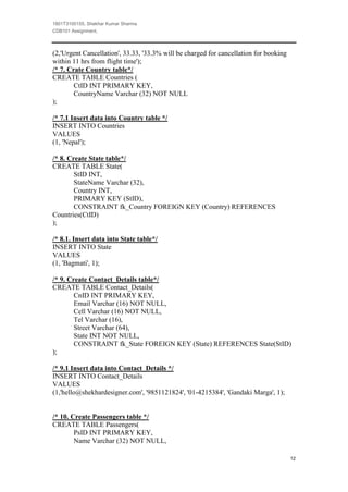 1801T3100155, Shekhar Kumar Sharma
CDB101 Assignment,



(2,'Urgent Cancellation', 33.33, '33.3% will be charged for cancellation for booking
within 11 hrs from flight time');
/* 7. Crate Country table*/
CREATE TABLE Countries (
        CtID INT PRIMARY KEY,
        CountryName Varchar (32) NOT NULL
);

/* 7.1 Insert data into Country table */
INSERT INTO Countries
VALUES
(1, 'Nepal');

/* 8. Create State table*/
CREATE TABLE State(
        StID INT,
        StateName Varchar (32),
        Country INT,
        PRIMARY KEY (StID),
        CONSTRAINT fk_Country FOREIGN KEY (Country) REFERENCES
Countries(CtID)
);

/* 8.1. Insert data into State table*/
INSERT INTO State
VALUES
(1, 'Bagmati', 1);

/* 9. Create Contact_Details table*/
CREATE TABLE Contact_Details(
        CnID INT PRIMARY KEY,
        Email Varchar (16) NOT NULL,
        Cell Varchar (16) NOT NULL,
        Tel Varchar (16),
        Street Varchar (64),
        State INT NOT NULL,
        CONSTRAINT fk_State FOREIGN KEY (State) REFERENCES State(StID)
);

/* 9.1 Insert data into Contact_Details */
INSERT INTO Contact_Details
VALUES
(1,'hello@shekhardesigner.com', '9851121824', '01-4215384', 'Gandaki Marga', 1);


/* 10. Create Passengers table */
CREATE TABLE Passengers(
        PsID INT PRIMARY KEY,
        Name Varchar (32) NOT NULL,

                                                                                       12
 