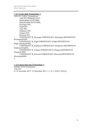 1801T3100155, Shekhar Kumar Sharma
CDB101 Assignment,



/* 13. Create table Transactions */
CREATE TABLE Transactions(
        TsID INT PRIMARY KEY,
        BookingDate DATETIME,
        DepartureDate DATETIME,
        Passenger INT,
        Flight INT,
        Type BIT,
        Employee INT,
        Charges INT,
        Discount INT,
        CONSTRAINT fk_Passenger FOREIGN KEY (Passenger) REFERENCES
Passengers(PsID),
        CONSTRAINT fk_Flight FOREIGN KEY (Flight) REFERENCES
Flight_Schedule(FlID),
        CONSTRAINT fk_Employee FOREIGN KEY (Employee) REFERENCES
Employee(EmpID),
        CONSTRAINT fk_Charges FOREIGN KEY (Charges) REFERENCES
Charges(ChID),
        CONSTRAINT fk_Discount FOREIGN KEY (Discount) REFERENCES
Discounts(DiID)
);


/* 13.1 Insert data into Transactions */
INSERT INTO Transactions
VALUES
(1,'12 November 2011', '21 December 2011', 1, 1, 0, 1, NULL, NULL);




                                                                      14
 