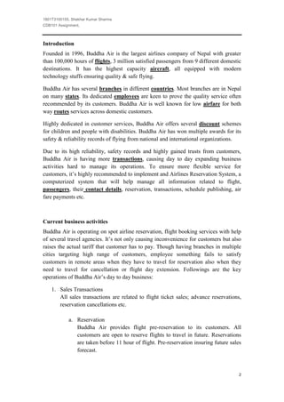 1801T3100155, Shekhar Kumar Sharma
CDB101 Assignment,



Introduction
Founded in 1996, Buddha Air is the largest airlines company of Nepal with greater
than 100,000 hours of flights, 3 million satisfied passengers from 9 different domestic
destinations. It has the highest capacity aircraft, all equipped with modern
technology stuffs ensuring quality & safe flying.

Buddha Air has several branches in different countries. Most branches are in Nepal
on many states. Its dedicated employees are keen to prove the quality service often
recommended by its customers. Buddha Air is well known for low airfare for both
way routes services across domestic customers.

Highly dedicated in customer services, Buddha Air offers several discount schemes
for children and people with disabilities. Buddha Air has won multiple awards for its
safety & reliability records of flying from national and international organizations.

Due to its high reliability, safety records and highly gained trusts from customers,
Buddha Air is having more transactions, causing day to day expanding business
activities hard to manage its operations. To ensure more flexible service for
customers, it’s highly recommended to implement and Airlines Reservation System, a
computerized system that will help manage all information related to flight,
passengers, their contact details, reservation, transactions, schedule publishing, air
fare payments etc.



Current business activities
Buddha Air is operating on spot airline reservation, flight booking services with help
of several travel agencies. It’s not only causing inconvenience for customers but also
raises the actual tariff that customer has to pay. Though having branches in multiple
cities targeting high range of customers, employee something fails to satisfy
customers in remote areas when they have to travel for reservation also when they
need to travel for cancellation or flight day extension. Followings are the key
operations of Buddha Air’s day to day business:

    1. Sales Transactions
       All sales transactions are related to flight ticket sales; advance reservations,
       reservation cancellations etc.

            a. Reservation
               Buddha Air provides flight pre-reservation to its customers. All
               customers are open to reserve flights to travel in future. Reservations
               are taken before 11 hour of flight. Pre-reservation insuring future sales
               forecast.



                                                                                       2
 