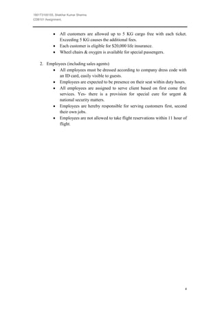 1801T3100155, Shekhar Kumar Sharma
CDB101 Assignment,



                All customers are allowed up to 5 KG cargo free with each ticket.
                Exceeding 5 KG causes the additional fees.
                Each customer is eligible for $20,000 life insurance.
                Wheel chairs & oxygen is available for special passengers.

    2. Employees (including sales agents)
             All employees must be dressed according to company dress code with
             an ID card, easily visible to guests.
             Employees are expected to be presence on their seat within duty hours.
             All employees are assigned to serve client based on first come first
             services. Yes- there is a provision for special cure for urgent &
             national security matters.
             Employees are hereby responsible for serving customers first, second
             their own jobs.
             Employees are not allowed to take flight reservations within 11 hour of
             flight.




                                                                                   4
 