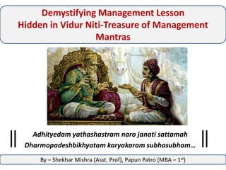 Demystifying Management Lesson
Hidden in Vidur Niti-Treasure of Management
Mantras

Adhityedam yathashastram naro janati sattamah
Dharmopadeshbikhyatam karyakaram subhasubham…
By – Shekhar Mishra (Asst. Prof), Papun Patro (MBA – 1st)

 