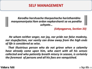 SELF MANAGEMENT
Karodho harshsacha tharpashacha haristhambho
manyamaniyata:Yam ardan napkarshanti sa va pandita
uchyate…
(Udyogparva, Section 33)
He whom neither anger, nor joy, nor pride nor false modesty,
nor stupefaction, nor vanity can draw away from the high ends
of life is considered as wise.
That illustrious person who do not grieve when a calamity
have already come upon him, who exert with all his senses
collected and who patiently breath misery in season, is certainly
the foremost of persons and all his foes are vanquished.

 