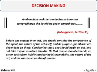 DECISION MAKING
Anubandhan avekshet sanbudheshu karmasu
sampradharya cha kuvriti na vegen samacharet……….
(Udyogparva, Section 33)
Before one engage in an act, one should consider the competence of
the agent, the nature of the act itself, and its purpose, for all acts are
dependent on these. Considering these one should begin an act, and
not take it upon a sudden impulse. He that is wise should either do an
act or desist from it fully considering his own ability, the nature of the
act, and the consequence also of success.

 