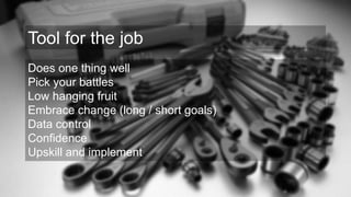 Does one thing well
Pick your battles
Low hanging fruit
Embrace change (long / short goals)
Data control
Confidence
Upskill and implement
Tool for the job
 