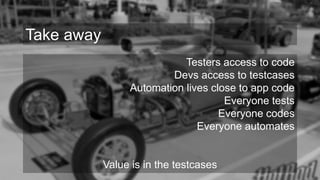 Testers access to code
Devs access to testcases
Automation lives close to app code
Everyone tests
Everyone codes
Everyone automates
Value is in the testcases
Take away
 
