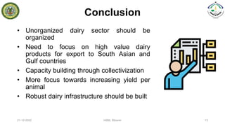 Conclusion
• Unorganized dairy sector should be
organized
• Need to focus on high value dairy
products for export to South Asian and
Gulf countries
• Capacity building through collectivization
• More focus towards increasing yield per
animal
• Robust dairy infrastructure should be built
21-12-2022 IABM, Bikaner 13
 