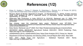References (1/2)
• Kitaw, G., Ayalew, L., Feyisa, F., Kebede, G., Getachew, L., Duncan, A.J., & Thorpe, W. (2012).
Liquid milk and feed value chain analysis in Wolmera District, Ethiopia.
• Murgod, Rajani & Biradar, Nagaratna & Angadi, J & Mundinamani, S. (2016). Fodder inclusive
value chain analysis of milk in organized sector of Karnataka. Range Management and
Agroforestry. 37. 233-238.
• State-wise Milk Production in India (2012-13 to 2019-20). Retrieved July 1st, 2022, from
https://www.indiastat.com/table/agriculture/state-wise-milk-production-india-2012-2013-2019-
20/440093
• Say cheese, says the organised dairy sector. Retrieved June 30th,2022, from
https://www.thehindubusinessline.com/specials/india-file/say-cheese-says-the-organised-dairy-
sector/article32662834.ece
• Dairy Sector. Retrieved July 2nd,2022, from https://foodprocessingindia.gov.in/sectors/Dairy
• OECD/FAO (2022), OECD-FAO Agricultural Outlook 2022-2031, OECD Publishing. Paris,
https://doi.org/10.1787/f1b0b29c-en
• USAID/KAVES (2015), USAID-KAVES Dairy Value Chain Analysis 2015, Fintrac.Inc, Nairobi
• Department of Animal Husbandry and Dairying (2022), Annual Report 2021-2022. New Delhi
• FAO. 2021. World Food and Agriculture - Statistical Yearbook 2021. Rome.
https://doi.org/10.4060/cb4477en
21-12-2022 IABM, Bikaner 14
 