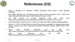 References (2/2)
• Gulati, A. Ganguly, & K. Wardhan, H.(2022). Agricultural Value Chains in India. Springer
Singapore.
• How Digital Start-Ups Are Transforming Indian Dairy Farming. Retrieved July 3rd, 2022, from
https://www.pashudhanpraharee.com/leading-dairy-startups-in-india/
• Top Milk Imports by Country. Retrieved June 30th, 2022, from
https://www.worldstopexports.com/international-markets-for-imported-milk-by-country/
• The Anand Pattern. Retrieved July 1st, 2022, from https://www.nddb.coop/about/genesis/pattern
• Sharma, V. P. (2015). Determinants of small milk producers’ participation in organized dairy value
chains: Evidence from India. Agricultural Economics Research Review, 28(347-2016-17180),
247-261.
• Value Chain Analysis. Retrieved June 25th, 2022, from
https://www.investopedia.com/articles/investing/111014/basics-value-chain-analysis.asp
• Value Chain. Retrieved June 24th, 2022, from
https://www.techtarget.com/searchcio/definition/value-chain
21-12-2022 IABM, Bikaner 15
 