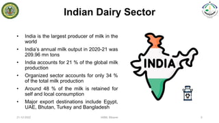 Indian Dairy Sector
• India is the largest producer of milk in the
world
• India’s annual milk output in 2020-21 was
209.96 mn tons
• India accounts for 21 % of the global milk
production
• Organized sector accounts for only 34 %
of the total milk production
• Around 48 % of the milk is retained for
self and local consumption
• Major export destinations include Egypt,
UAE, Bhutan, Turkey and Bangladesh
21-12-2022 IABM, Bikaner 5
 