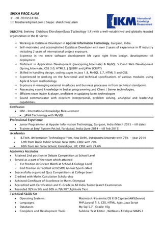 OBJECTIVE: Seeking Database Developer(Java Technology 1.8) with a well-established and globally reputed
organization in the IT sector.
 Working as Database Developer in Appster Information Technology, Gurgaon, India.
 Self-motivated and accomplished Database Developer with over 2 years of experience in IT industry
including 2 years of international project exposure.
 Expertise in the entire software development life cycle right from design, development till
deployment.
 Proficient in Application Development (Java(spring,hibernate) & MySQL 5.7)and Web Development
(Spring,hibernate, CSS 3.0, HTML5, J QUERY and JAVA SCRIPT)
 Skilled in handling design, coding pages in Java 1.8, MySQL 5.7, HTML 5 and CSS.
 Experienced in working on the functional and technical specifications of various modules using
Agile & Scrum methodology
 Exposure in managing external interfaces and business processes in from technical standpoint.
 Possessing sound knowledge in Socket programming and Client / Server technologies.
 Efficient team leader & player, proficient in updating latest technologies
 Sound communicator with excellent interpersonal, problem solving, analytical and leadership
capabilities.
Certification
 IKM – International Knowledge Measurement
 JAVA Technology with MySQL
Professional Experience
 Junior Programmer at Appster Information Technology, Gurgaon, India (March 2015 - till date)
 Trainee at Beryl System Pvt.ltd, Faridabad, India (June 2014 - till Feb 2015)
Academics
 B.Tech. (Information Technology) from, New Delhi, Indraprastha University with 75% - year 2014
 12th from Doon Public School, New Delhi, CBSE with 70%
 10th from Air Force School, Gorakhpur, UP, CBSE with 74.6%
Academics Accolades
 Attained 2nd position in Debate Competition at School Level
 Served as a part of the team which attained:
o 1st Position in Cricket Match at School & College Level
o 2nd Position in Football at GGSIPU Annual Sports Meet
 Successfully organized Quiz Competitions at College Level
 Credited with Maths Calculation Scholarship
 Achieved Certificate of Excellence in Maths Olympiad
 Accredited with Certification and C-Grade in All India Talent Search Examination
 Recorded 92% in 9th and 60% in 7th NIIT Aptitude Test
Technical Skills Set
 Operating Systems: Macintosh/Yosemite/OS X EI Capitan/AWS(Server)
 Languages: PHP,Laraval 5.1, CSS, HTML, Ajax, Java Script
 Databases: My Sql 5.7 , Oracle 10g
 Compilers and Development Tools: Sublime Text Editor , NetBeans & Eclipse MARS.1
SHEKH FIROZ ALAM
: +91-9910534186
: firozhere@gmail.com | Skype: shekh.firoz.alam
 