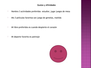 Gustos y Afinidades
 Nombra 3 actividades preferidas estudiar, jugar juegos de mesa
 Mis 3 películas favoritas son juego de gemelas, matilda
 Mi libro preferidos es cuando despierte el corazón
 Mi deporte favorito es patinaje
 
 