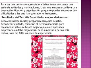 Para ser una persona emprendedora debes tener en cuenta una
serie de actitudes y motivaciones, crear una empresa conlleva una
buena planificación y organización ya que te puedes encontrar con
dificultades a las que hay que saber enfrentarse…
Resultados del Test Mis Capacidades emprendedoras son:
Debo considerar si estoy preparada para este desafío.
Debo tener cuidado, tomarme el tiempo necesario para
recapacitar sobre mi futuro negocio pues mis aptitudes
empresariales debo mejorarlas. Debo empezar a definir mis
metas, sólo me falta un poco de experiencia.
 