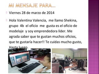  Viernes 28 de marzo de 2014
 Hola Valentina Valencia, me llamo Shekina,
grupo 4b el oficio me gusta es el oficio de
modelaje y soy emprendedora líder. Me
agrada saber que te gustan muchos oficios,
que te gustaría hacer!! Te cuidas mucho gusto,
Hasta luego.
 