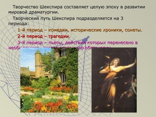 Творчество Шекспира составляет целую эпоху в развитииТворчество Шекспира составляет целую эпоху в развитии
мировой драматургии.мировой драматургии.
Творческий путь Шекспира подразделяется на 3Творческий путь Шекспира подразделяется на 3
периода:периода:
1-й период – комедии, исторические хроники, сонеты.1-й период – комедии, исторические хроники, сонеты.
2-й период – трагедии.2-й период – трагедии.
3-й период – пьесы, действия которых перенесено в3-й период – пьесы, действия которых перенесено в
необыденную, иногда сказочную обстановку.необыденную, иногда сказочную обстановку.
 