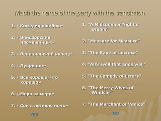Mach the name of the party with the translation.Mach the name of the party with the translation.
1.1. «Комедия ошибок»«Комедия ошибок»
2. «Виндзорские2. «Виндзорские
насмешницы»насмешницы»
3. «Венецианский купец»3. «Венецианский купец»
4. «Лукреция»4. «Лукреция»
5. «Все хорошо, что5. «Все хорошо, что
хорошо»хорошо»
6. «Мера за меру»6. «Мера за меру»
7. «Сон в летнюю ночь»7. «Сон в летнюю ночь»
1. “A Midsummer Night's1. “A Midsummer Night's
Dream”Dream”
2. “Measure for Measure”2. “Measure for Measure”
3. “The Rape of Lucrece”3. “The Rape of Lucrece”
4. “All’s well that Ends well”4. “All’s well that Ends well”
5. “The Comedy of Errors”5. “The Comedy of Errors”
6. “The Merry Wives of6. “The Merry Wives of
Windsor”Windsor”
7. “The Merchant of Venice”7. “The Merchant of Venice”
YES NO
 