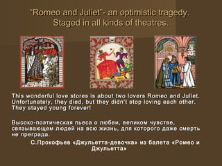 ““Romeo and Juliet”- an optimistic tragedy.Romeo and Juliet”- an optimistic tragedy.
Staged in all kinds of theatres.Staged in all kinds of theatres.
This wonderful love stores is about two lovers Romeo and Juliet.This wonderful love stores is about two lovers Romeo and Juliet.
Unfortunately, they died, but they didn’t stop loving each other.Unfortunately, they died, but they didn’t stop loving each other.
They stayed young forever!They stayed young forever!
Высоко-поэтическая пьеса о любви, великом чувстве,Высоко-поэтическая пьеса о любви, великом чувстве,
связывающем людей на всю жизнь, для которого даже смертьсвязывающем людей на всю жизнь, для которого даже смерть
не преграда.не преграда.
С.Прокофьев «Джульетта-девочка» из балета «Ромео и
Джульетта»
 